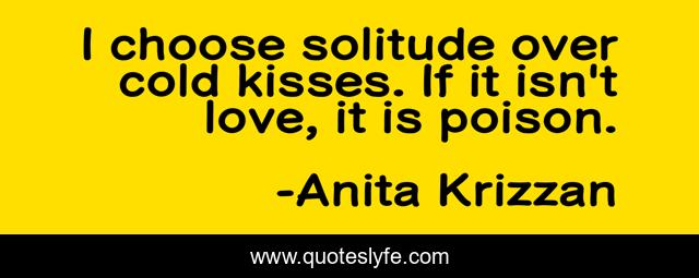 I choose solitude over cold kisses. If it isn't love, it is poison.