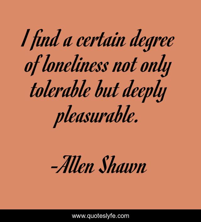 I find a certain degree of loneliness not only tolerable but deeply pleasurable.
