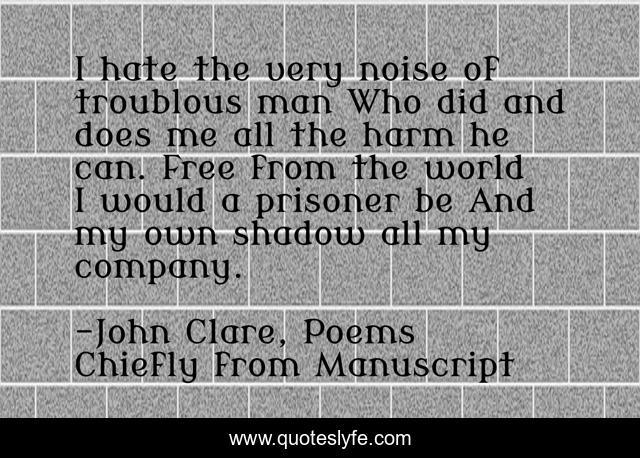 I hate the very noise of troublous man Who did and does me all the harm he can. Free from the world I would a prisoner be And my own shadow all my company.