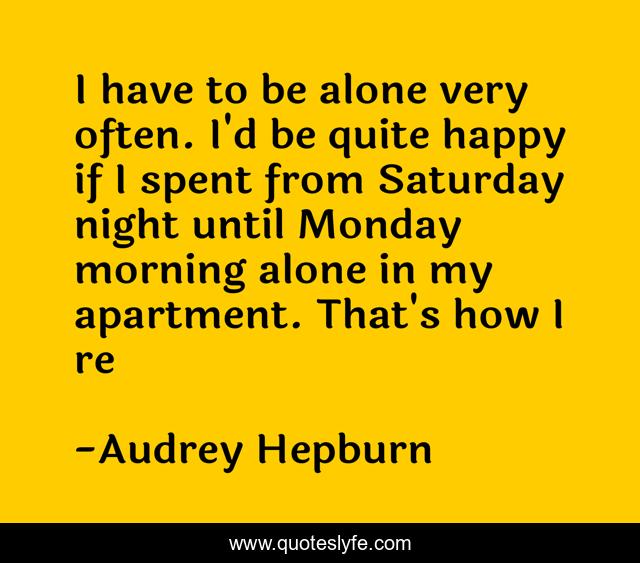 I have to be alone very often. I'd be quite happy if I spent from Saturday night until Monday morning alone in my apartment. That's how I re