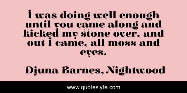 I was doing well enough until you came along and kicked my stone over, and out I came, all moss and eyes.