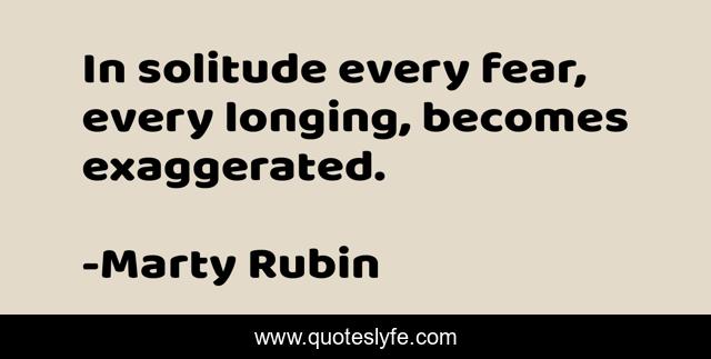 In solitude every fear, every longing, becomes exaggerated.