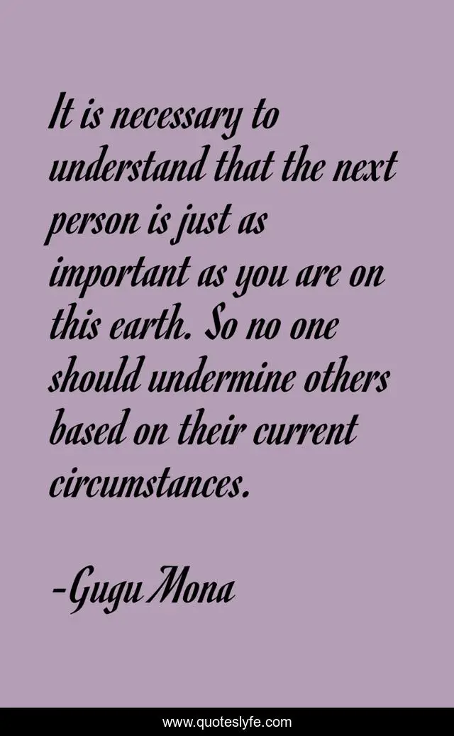 It is necessary to understand that the next person is just as important as you are on this earth. So no one should undermine others based on their current circumstances.
