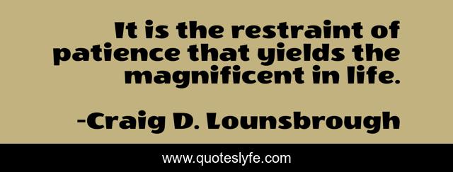 It is the restraint of patience that yields the magnificent in life.