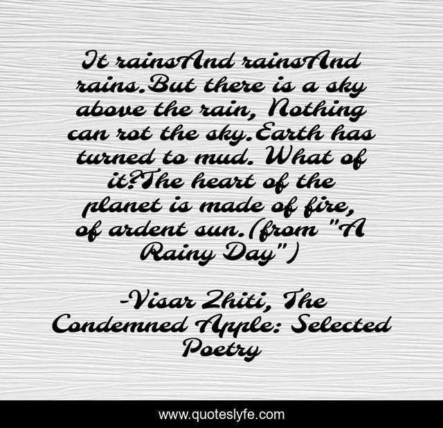 It rainsAnd rainsAnd rains.But there is a sky above the rain, Nothing can rot the sky.Earth has turned to mud. What of it?The heart of the planet is made of fire, of ardent sun.(from 