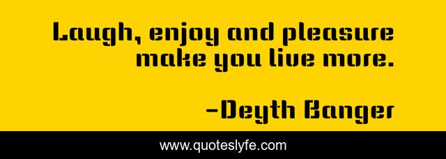 Laugh, enjoy and pleasure make you live more.