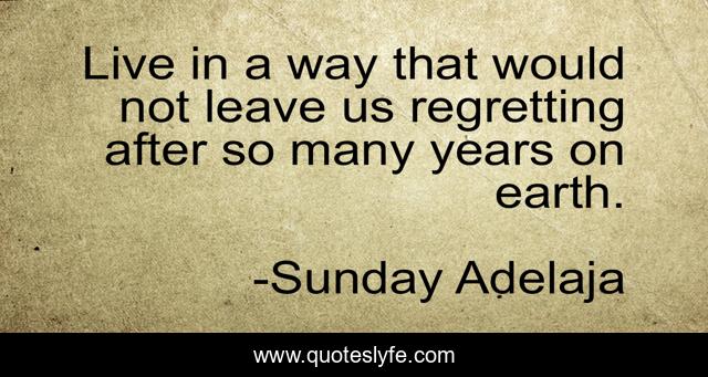 Live in a way that would not leave us regretting after so many years on earth.