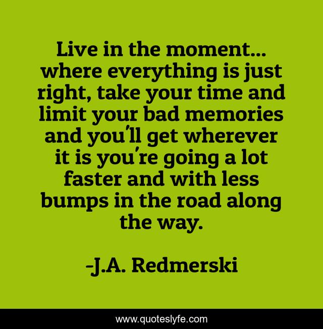 Live in the moment... where everything is just right, take your time and limit your bad memories and you'll get wherever it is you're going a lot faster and with less bumps in the road along the way.