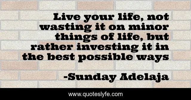 Live your life, not wasting it on minor things of life, but rather investing it in the best possible ways