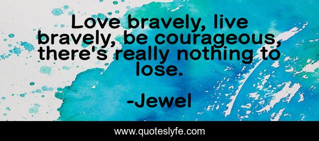 Love bravely, live bravely, be courageous, there's really nothing to lose.