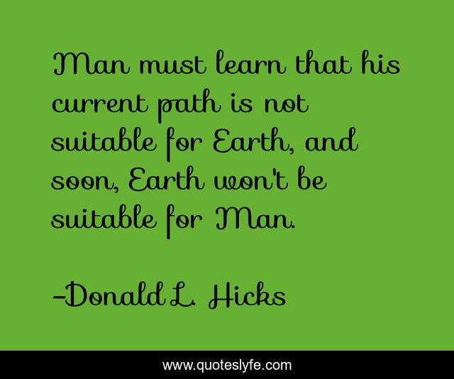 Man must learn that his current path is not suitable for Earth, and soon, Earth won't be suitable for Man.