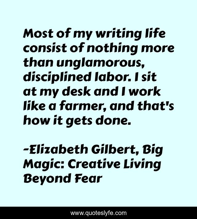 Most of my writing life consist of nothing more than unglamorous, disciplined labor. I sit at my desk and I work like a farmer, and that's how it gets done.