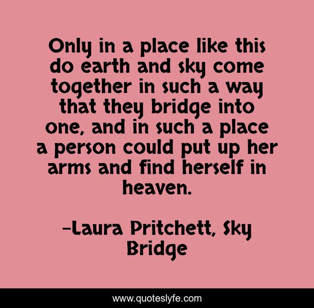 Only in a place like this do earth and sky come together in such a way that they bridge into one, and in such a place a person could put up her arms and find herself in heaven.