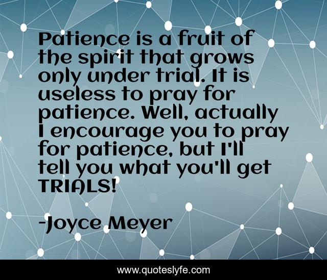 Patience is a fruit of the spirit that grows only under trial. It is useless to pray for patience. Well, actually I encourage you to pray for patience, but I'll tell you what you'll get TRIALS!