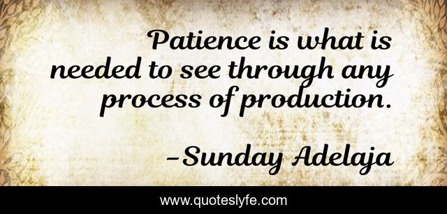 Patience is what is needed to see through any process of production.