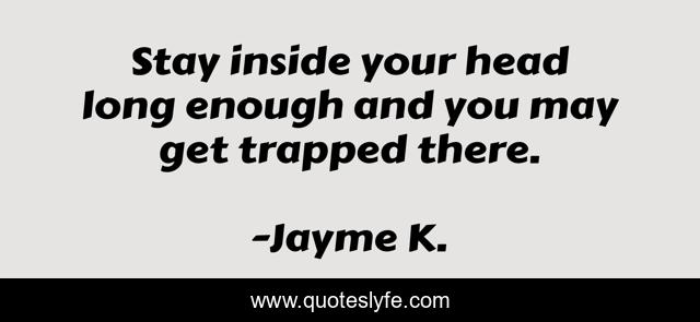 Stay inside your head long enough and you may get trapped there.