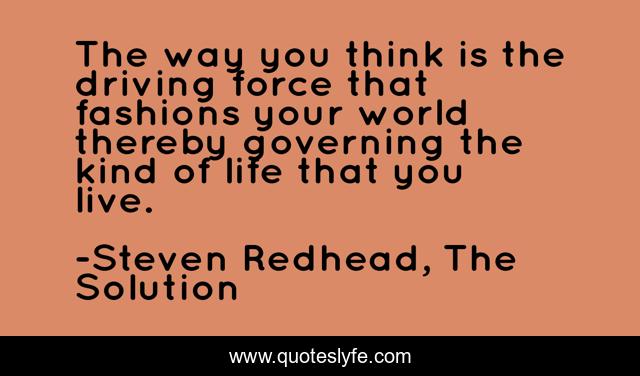 The way you think is the driving force that fashions your world thereby governing the kind of life that you live.