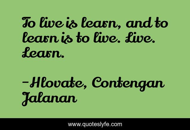To live is learn, and to learn is to live. Live. Learn.
