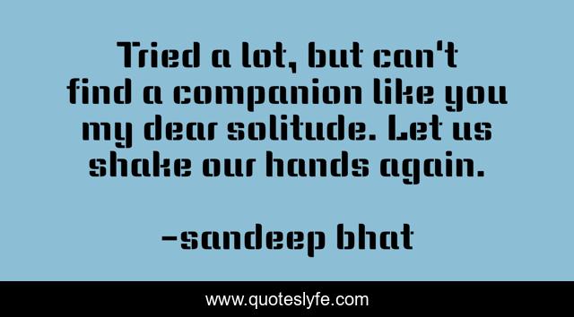 Tried a lot, but can't find a companion like you my dear solitude. Let us shake our hands again.