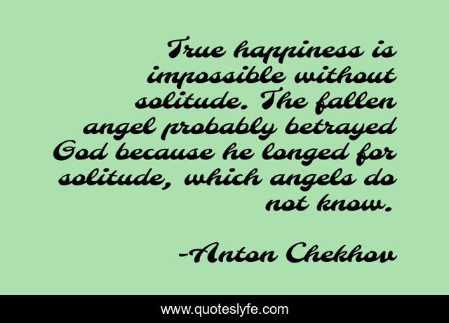 True happiness is impossible without solitude. The fallen angel probably betrayed God because he longed for solitude, which angels do not know.