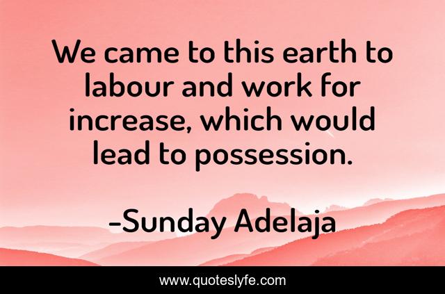 We came to this earth to labour and work for increase, which would lead to possession.