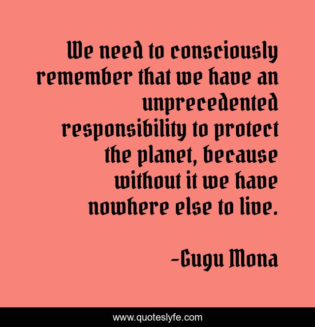 We need to consciously remember that we have an unprecedented responsibility to protect the planet, because without it we have nowhere else to live.