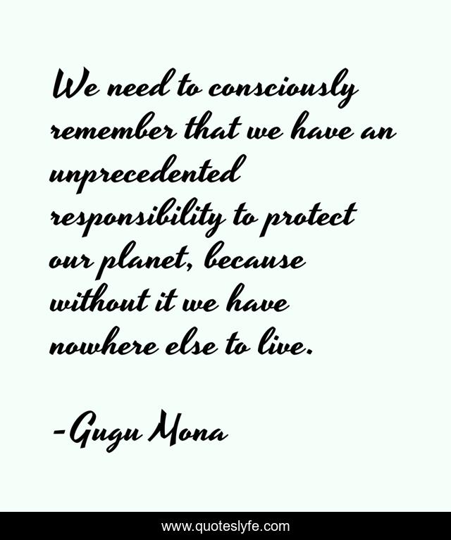 We need to consciously remember that we have an unprecedented responsibility to protect our planet, because without it we have nowhere else to live.
