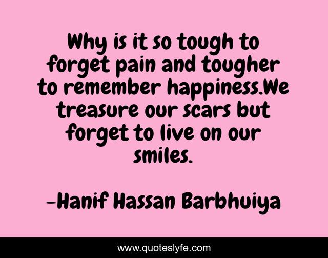 Why is it so tough to forget pain and tougher to remember happiness.We treasure our scars but forget to live on our smiles.