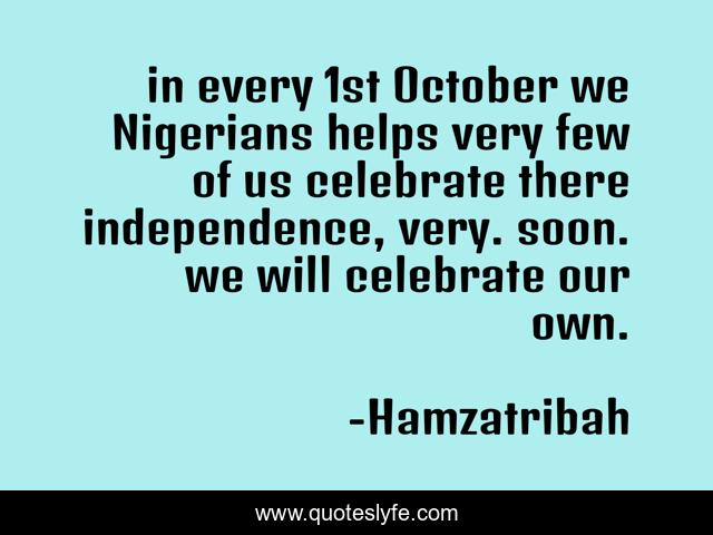 in every 1st October we Nigerians helps very few of us celebrate there independence, very. soon. we will celebrate our own.