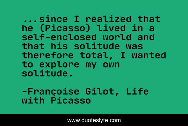 ...since I realized that he (Picasso) lived in a self-enclosed world and that his solitude was therefore total, I wanted to explore my own solitude.