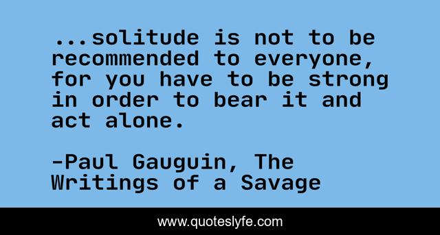 ...solitude is not to be recommended to everyone, for you have to be strong in order to bear it and act alone.