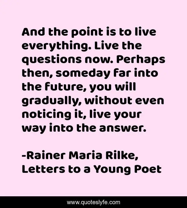 And the point is to live everything. Live the questions now. Perhaps then, someday far into the future, you will gradually, without even noticing it, live your way into the answer.