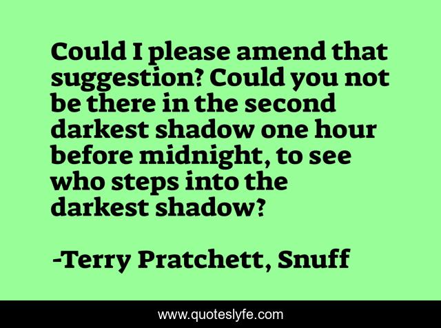 Could I please amend that suggestion? Could you not be there in the second darkest shadow one hour before midnight, to see who steps into the darkest shadow?