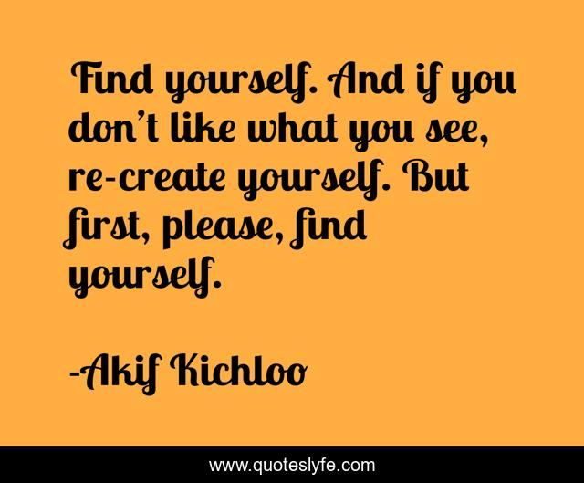 Find yourself. And if you don’t like what you see, re-create yourself. But first, please, find yourself.