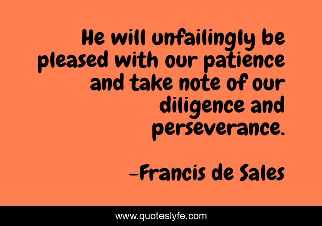 He will unfailingly be pleased with our patience and take note of our diligence and perseverance.