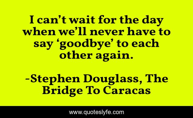 I can’t wait for the day when we’ll never have to say ‘goodbye’ to each other again.