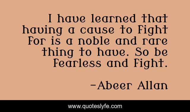 I have learned that having a cause to fight for is a noble and rare thing to have. So be fearless and fight.