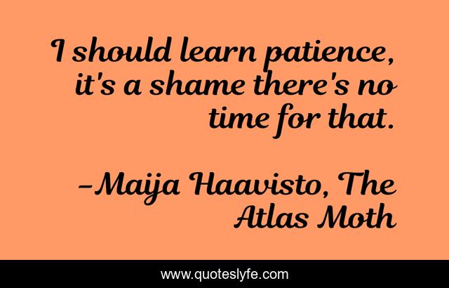 I should learn patience, it's a shame there's no time for that.