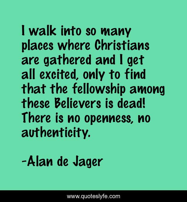 I walk into so many places where Christians are gathered and I get all excited, only to find that the fellowship among these Believers is dead! There is no openness, no authenticity.