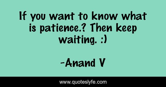 If you want to know what is patience.? Then keep waiting. :)