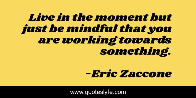 Live in the moment but just be mindful that you are working towards something.
