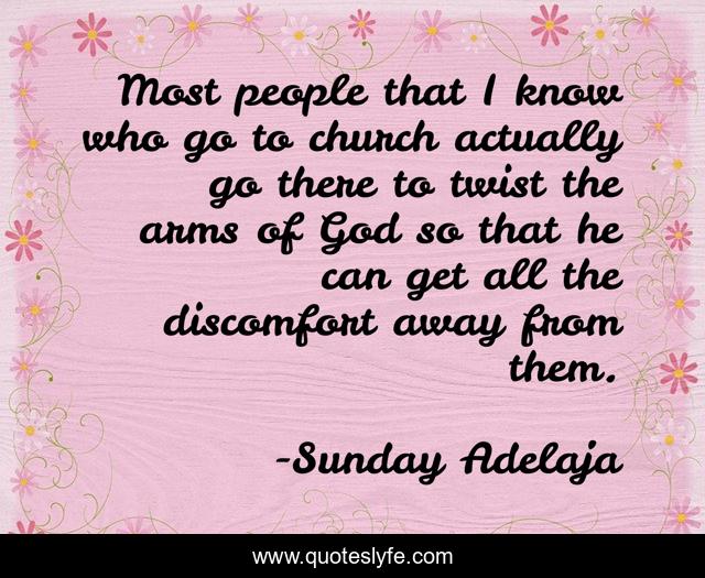 Most people that I know who go to church actually go there to twist the arms of God so that he can get all the discomfort away from them.