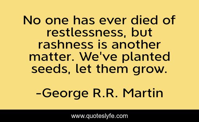 No one has ever died of restlessness, but rashness is another matter. We've planted seeds, let them grow.