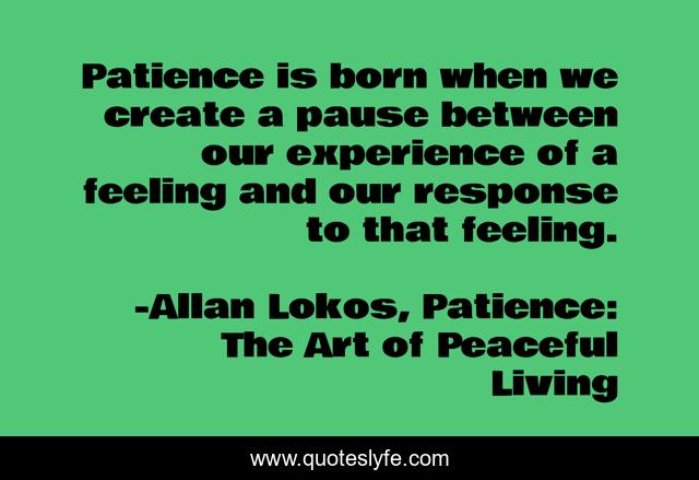 Patience is born when we create a pause between our experience of a feeling and our response to that feeling.