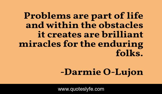 Problems are part of life and within the obstacles it creates are brilliant miracles for the enduring folks.