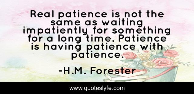 Real patience is not the same as waiting impatiently for something for a long time. Patience is having patience with patience.
