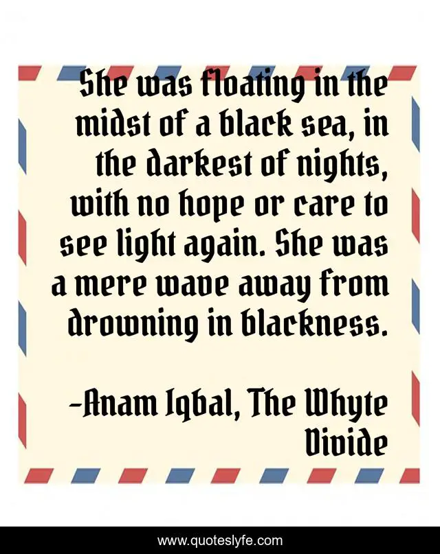 She was floating in the midst of a black sea, in the darkest of nights, with no hope or care to see light again. She was a mere wave away from drowning in blackness.