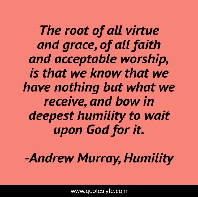 The root of all virtue and grace, of all faith and acceptable worship, is that we know that we have nothing but what we receive, and bow in deepest humility to wait upon God for it.
