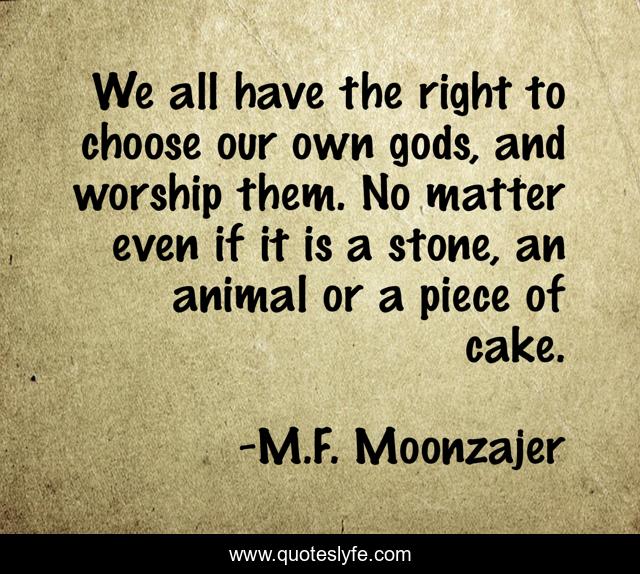 We all have the right to choose our own gods, and worship them. No matter even if it is a stone, an animal or a piece of cake.
