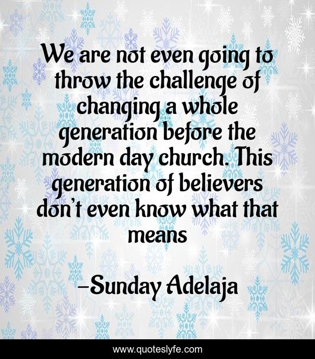 We are not even going to throw the challenge of changing a whole generation before the modern day church. This generation of believers don’t even know what that means